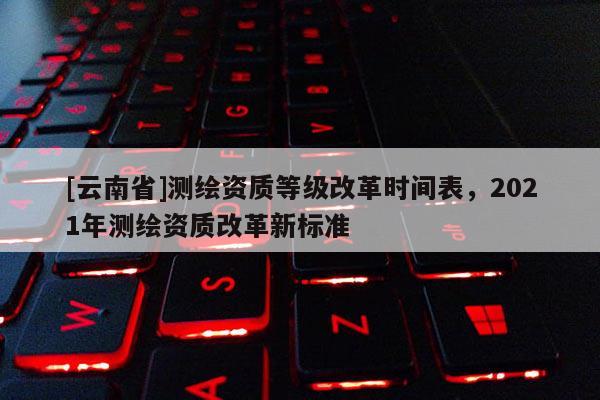 [云南省]測繪資質(zhì)等級改革時間表，2021年測繪資質(zhì)改革新標準