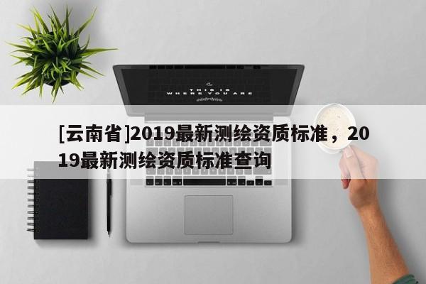 [云南省]2019最新測(cè)繪資質(zhì)標(biāo)準(zhǔn)，2019最新測(cè)繪資質(zhì)標(biāo)準(zhǔn)查詢(xún)