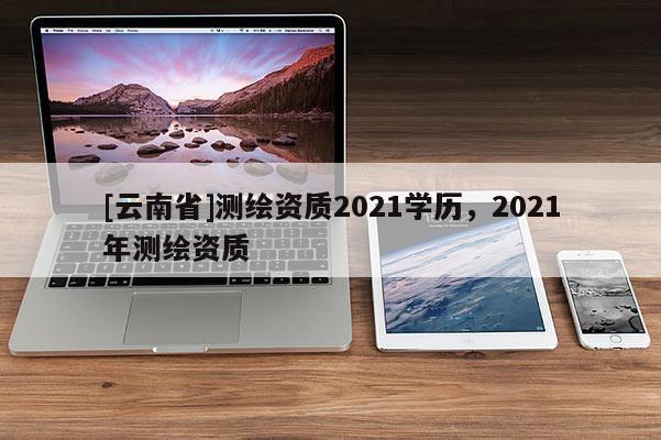 [云南省]測(cè)繪資質(zhì)2021學(xué)歷，2021年測(cè)繪資質(zhì)