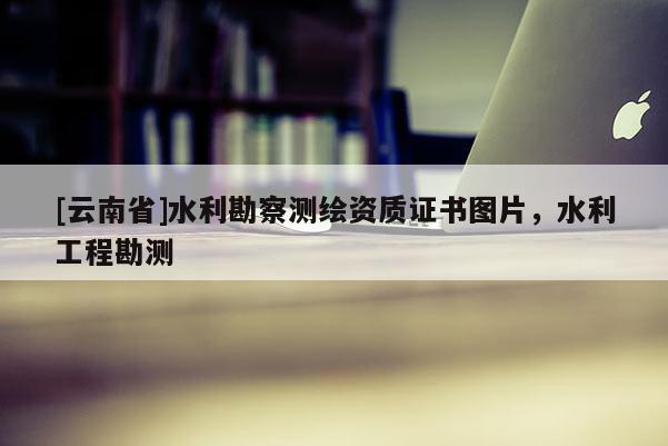 [云南省]水利勘察測(cè)繪資質(zhì)證書(shū)圖片，水利工程勘測(cè)