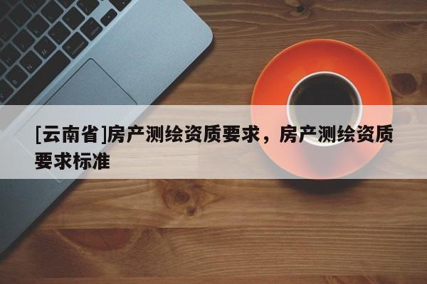 [云南省]房產(chǎn)測(cè)繪資質(zhì)要求，房產(chǎn)測(cè)繪資質(zhì)要求標(biāo)準(zhǔn)
