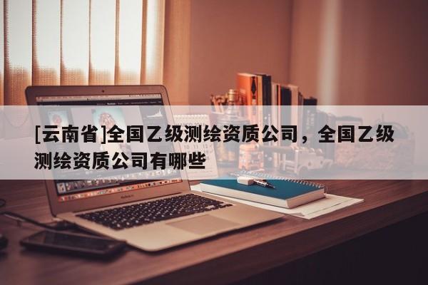 [云南省]全國乙級測繪資質(zhì)公司，全國乙級測繪資質(zhì)公司有哪些