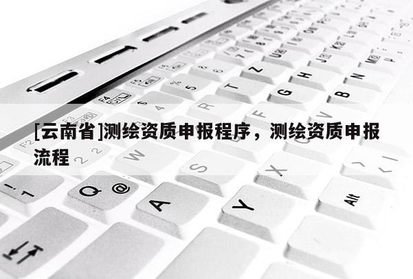 [云南省]測繪資質(zhì)申報(bào)程序，測繪資質(zhì)申報(bào)流程