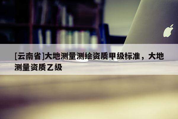 [云南省]大地測量測繪資質(zhì)甲級標(biāo)準(zhǔn)，大地測量資質(zhì)乙級