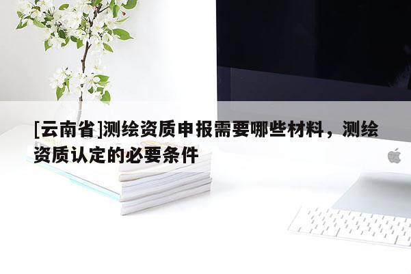 [云南省]測繪資質(zhì)申報需要哪些材料，測繪資質(zhì)認定的必要條件