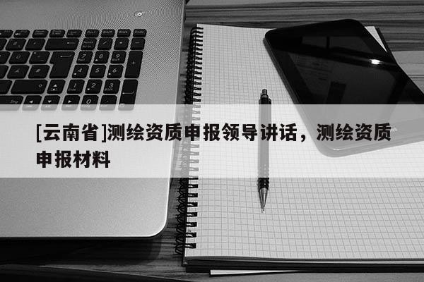 [云南省]測繪資質(zhì)申報領(lǐng)導講話，測繪資質(zhì)申報材料