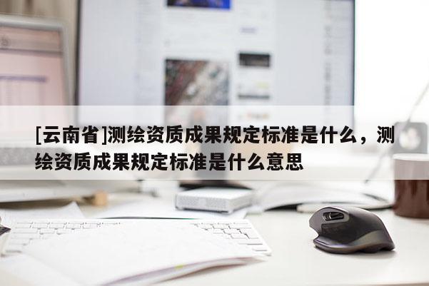[云南省]測繪資質(zhì)成果規(guī)定標準是什么，測繪資質(zhì)成果規(guī)定標準是什么意思
