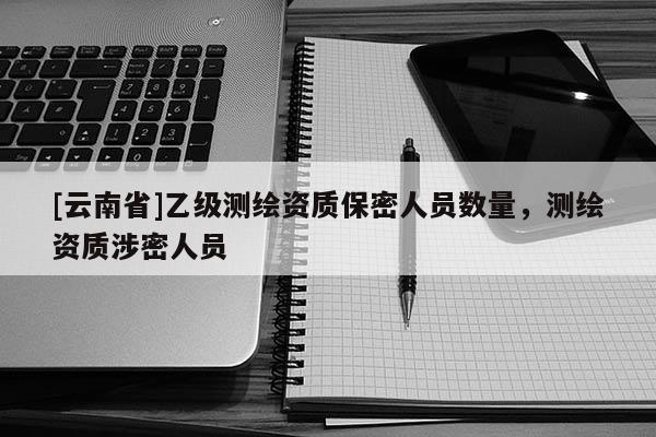 [云南省]乙級測繪資質(zhì)保密人員數(shù)量，測繪資質(zhì)涉密人員