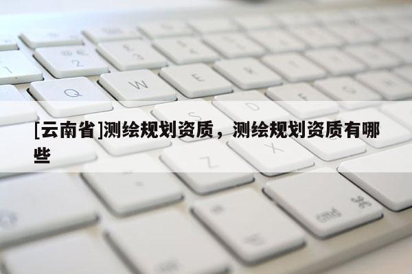 [云南省]測(cè)繪規(guī)劃資質(zhì)，測(cè)繪規(guī)劃資質(zhì)有哪些