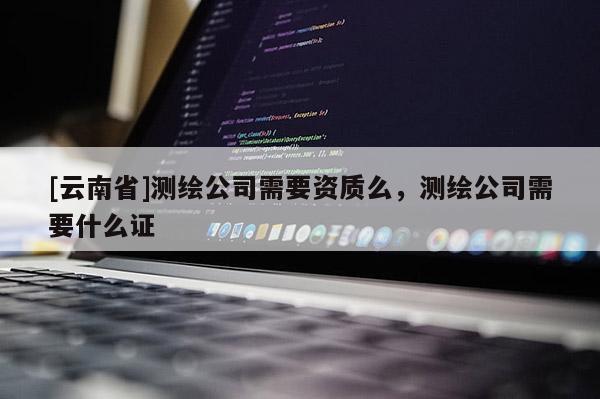 [云南省]測(cè)繪公司需要資質(zhì)么，測(cè)繪公司需要什么證