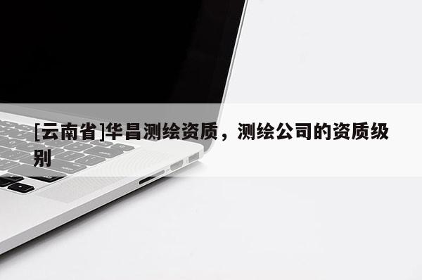 [云南省]華昌測(cè)繪資質(zhì)，測(cè)繪公司的資質(zhì)級(jí)別