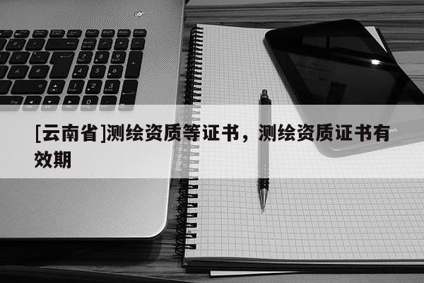 [云南省]測(cè)繪資質(zhì)等證書，測(cè)繪資質(zhì)證書有效期