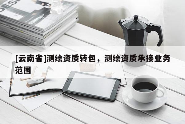 [云南省]測繪資質(zhì)轉(zhuǎn)包，測繪資質(zhì)承接業(yè)務范圍
