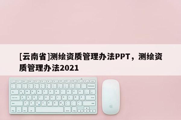 [云南省]測繪資質(zhì)管理辦法PPT，測繪資質(zhì)管理辦法2021