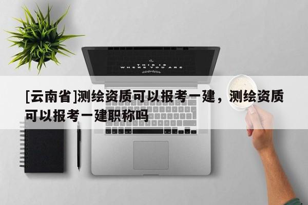 [云南省]測繪資質(zhì)可以報(bào)考一建，測繪資質(zhì)可以報(bào)考一建職稱嗎