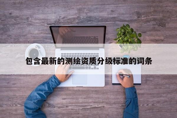 包含最新的測繪資質(zhì)分級(jí)標(biāo)準(zhǔn)的詞條