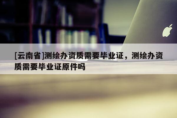 [云南省]測繪辦資質(zhì)需要畢業(yè)證，測繪辦資質(zhì)需要畢業(yè)證原件嗎
