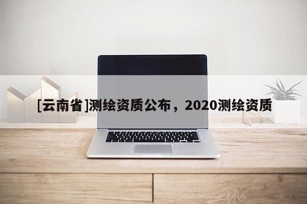 [云南省]測繪資質(zhì)公布，2020測繪資質(zhì)