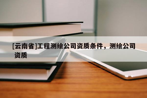 [云南省]工程測繪公司資質(zhì)條件，測繪公司 資質(zhì)