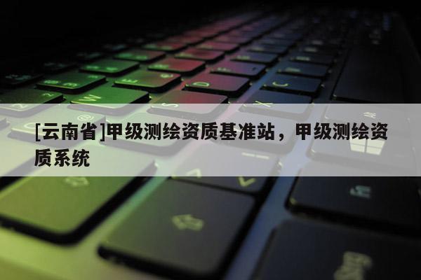 [云南省]甲級測繪資質(zhì)基準(zhǔn)站，甲級測繪資質(zhì)系統(tǒng)