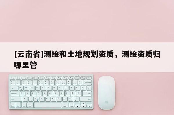 [云南省]測繪和土地規(guī)劃資質(zhì)，測繪資質(zhì)歸哪里管