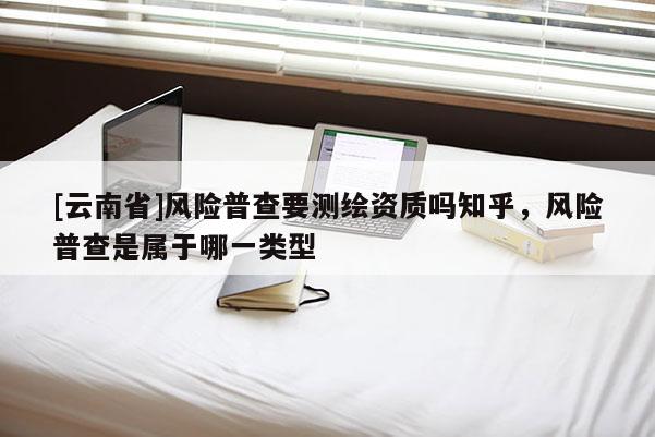 [云南省]風險普查要測繪資質(zhì)嗎知乎，風險普查是屬于哪一類型