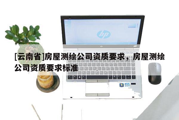 [云南省]房屋測繪公司資質(zhì)要求，房屋測繪公司資質(zhì)要求標準