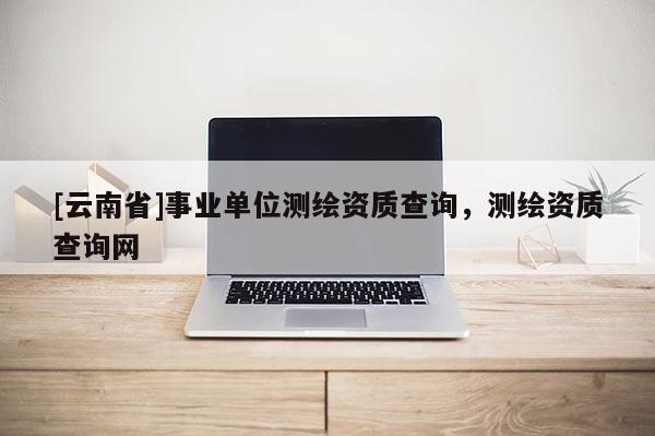 [云南省]事業(yè)單位測繪資質(zhì)查詢，測繪資質(zhì)查詢網(wǎng)