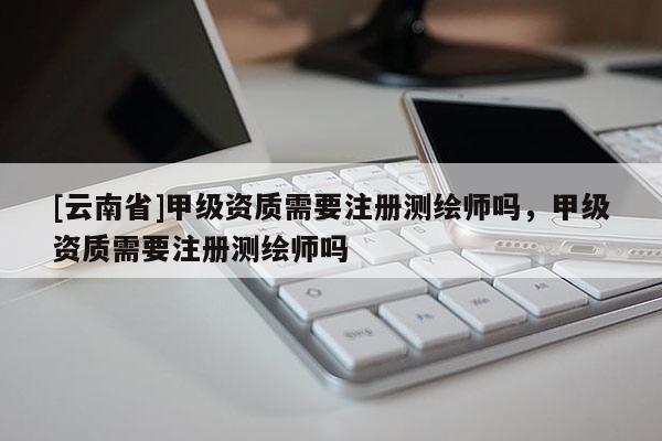 [云南省]甲級資質(zhì)需要注冊測繪師嗎，甲級資質(zhì)需要注冊測繪師嗎