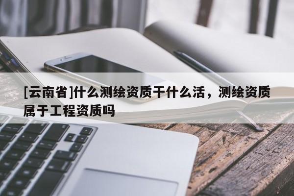 [云南省]什么測(cè)繪資質(zhì)干什么活，測(cè)繪資質(zhì)屬于工程資質(zhì)嗎