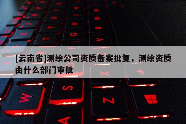 [云南省]測(cè)繪公司資質(zhì)備案批復(fù)，測(cè)繪資質(zhì)由什么部門審批