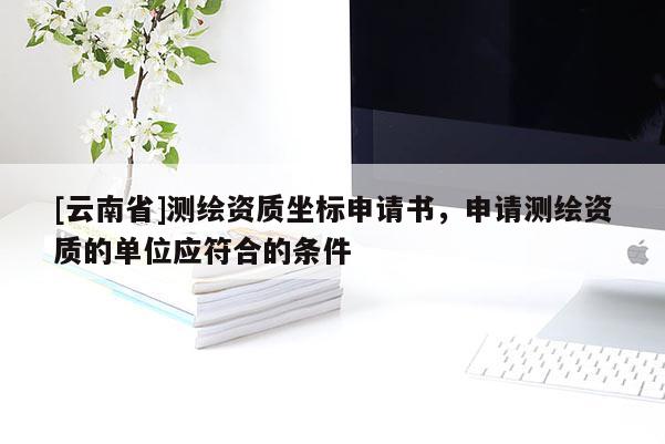[云南省]測(cè)繪資質(zhì)坐標(biāo)申請(qǐng)書，申請(qǐng)測(cè)繪資質(zhì)的單位應(yīng)符合的條件