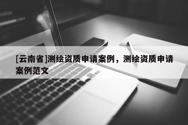 [云南省]測繪資質(zhì)申請案例，測繪資質(zhì)申請案例范文