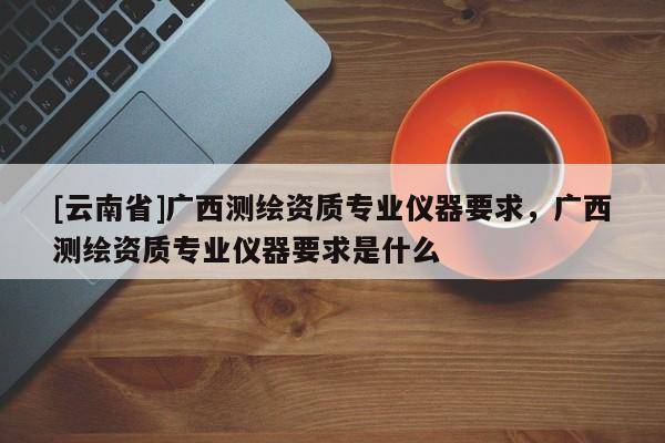 [云南省]廣西測繪資質(zhì)專業(yè)儀器要求，廣西測繪資質(zhì)專業(yè)儀器要求是什么