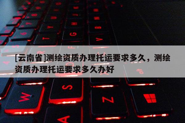 [云南省]測繪資質(zhì)辦理托運要求多久，測繪資質(zhì)辦理托運要求多久辦好
