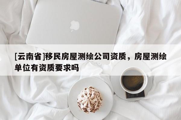 [云南省]移民房屋測繪公司資質(zhì)，房屋測繪單位有資質(zhì)要求嗎