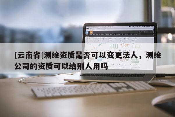 [云南省]測繪資質是否可以變更法人，測繪公司的資質可以給別人用嗎