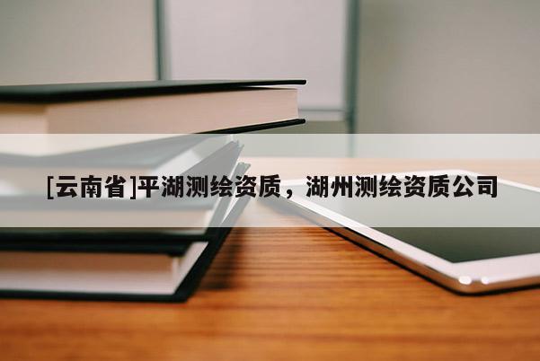 [云南省]平湖測繪資質，湖州測繪資質公司