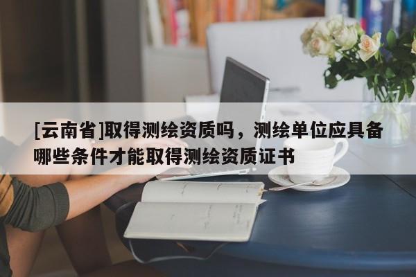 [云南省]取得測繪資質嗎，測繪單位應具備哪些條件才能取得測繪資質證書