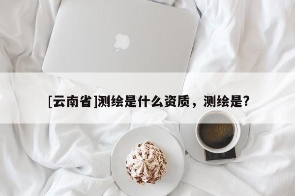 [云南省]測繪是什么資質(zhì)，測繪是?