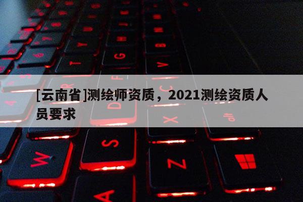 [云南省]測繪師資質(zhì)，2021測繪資質(zhì)人員要求
