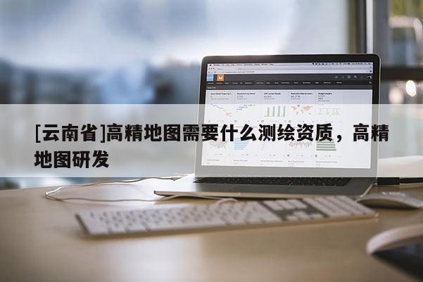 [云南省]高精地圖需要什么測繪資質，高精地圖研發(fā)