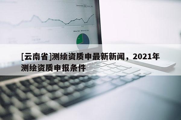 [云南省]測繪資質申最新新聞，2021年測繪資質申報條件