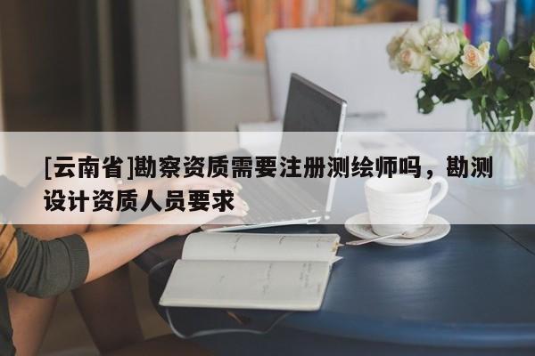 [云南省]勘察資質需要注冊測繪師嗎，勘測設計資質人員要求