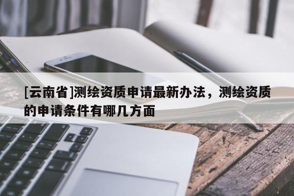 [云南省]測繪資質申請最新辦法，測繪資質的申請條件有哪幾方面