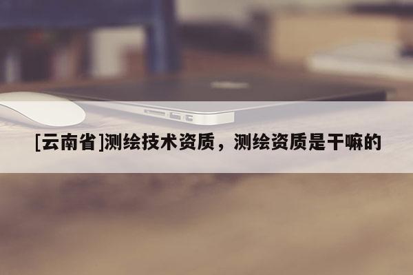[云南省]測繪技術資質，測繪資質是干嘛的
