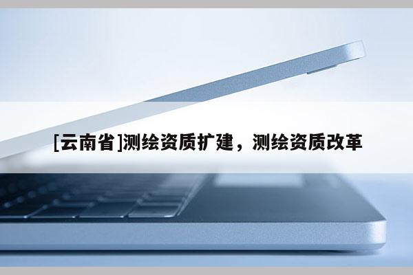 [云南省]測繪資質(zhì)擴(kuò)建，測繪資質(zhì)改革