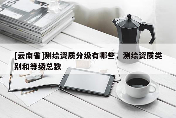 [云南省]測繪資質(zhì)分級有哪些，測繪資質(zhì)類別和等級總數(shù)