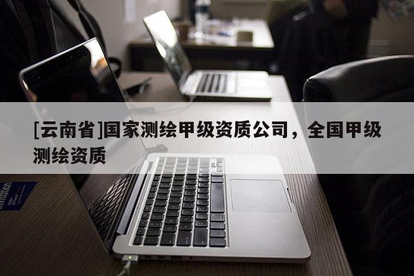 [云南省]國家測繪甲級資質(zhì)公司，全國甲級測繪資質(zhì)