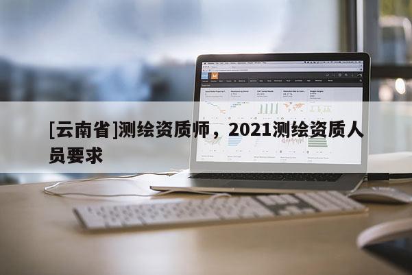 [云南省]測繪資質(zhì)師，2021測繪資質(zhì)人員要求